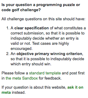 Is your question a programming puzzle or code golf challenge? ¶ All challenge question on this site should have: ¶ 1. A clear specification of what constitutes a correct submission, so that it is possible to indisputably decide whether an entry is valid or not. Test cases are highly encouraged. ¶ 2. An objective primary winning criterion, so that it is possible to indisputably decide which entry should win. ¶ Please follow  astandard template and post first in the meta Sandbox for feedback. ¶ If your question is about this website, ask it on meta instead.